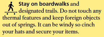 Stay on boardwalks and designated trails. Do not touch any thermal features and keep foreign objects out of springs. It can be windy so cinch your hats and secure your items.